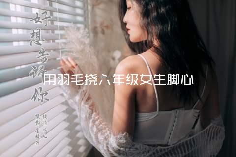 用羽毛挠六年级女生脚心